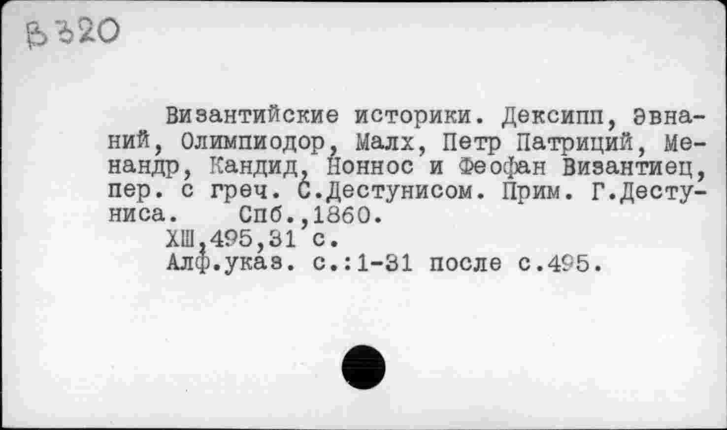 ﻿Є>г20
Византийские историки. Дексипп, эвна ний, Олимпиодор, Малх, Петр Патриций, Me нандр, Кандид, ионное и Феофан Византиец пер. с греч. С.Дестунисом. Прим. Г.Десту ниса. Спб.,1860.
ХШ,495,31 с.
Алф.указ. с.:1-31 после с.495.